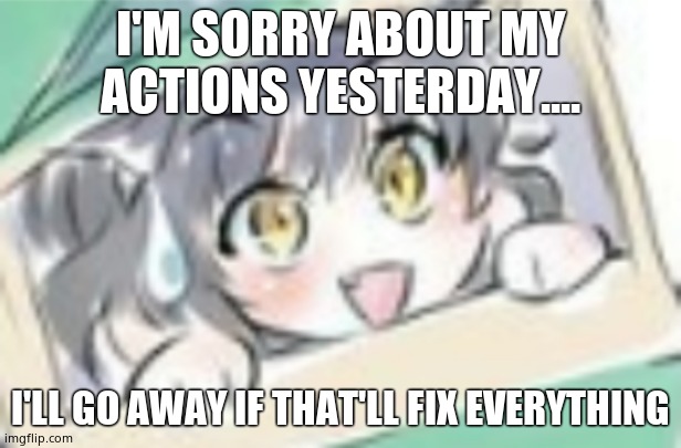 Extremely nervous kitten time | I'M SORRY ABOUT MY ACTIONS YESTERDAY.... I'LL GO AWAY IF THAT'LL FIX EVERYTHING | image tagged in extremely nervous kitten time | made w/ Imgflip meme maker