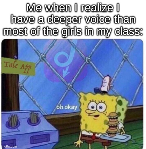 oh okay spongebob | Me when I realize I have a deeper voice than most of the girls in my class: | image tagged in oh okay spongebob | made w/ Imgflip meme maker