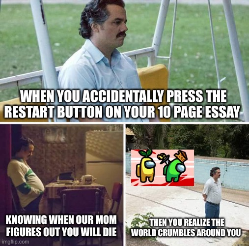 Depression 100 | WHEN YOU ACCIDENTALLY PRESS THE RESTART BUTTON ON YOUR 10 PAGE ESSAY; KNOWING WHEN OUR MOM FIGURES OUT YOU WILL DIE; THEN YOU REALIZE THE WORLD CRUMBLES AROUND YOU | image tagged in memes,sad pablo escobar | made w/ Imgflip meme maker