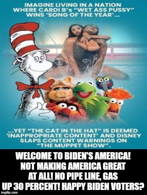 Welcome to Biden's America! | WELCOME TO BIDEN'S AMERICA! NOT MAKING AMERICA GREAT AT ALL! NO PIPE LINE, GAS UP 30 PERCENT! HAPPY BIDEN VOTERS? | image tagged in biden,stupid liberals,morons,idiots,woke,cowards | made w/ Imgflip meme maker