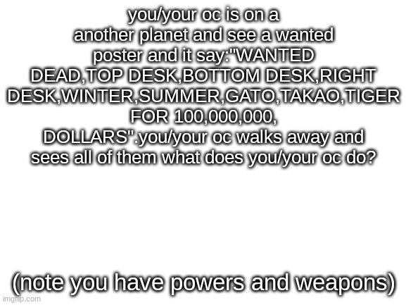 hmmmm | you/your oc is on a another planet and see a wanted poster and it say:"WANTED DEAD,TOP DESK,BOTTOM DESK,RIGHT DESK,WINTER,SUMMER,GATO,TAKAO,TIGER FOR 100,000,000, DOLLARS".you/your oc walks away and sees all of them what does you/your oc do? (note you have powers and weapons) | image tagged in blank white template | made w/ Imgflip meme maker