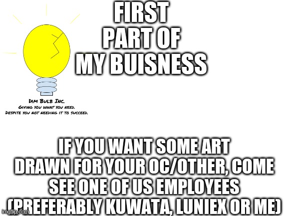 Art stand (individual artist are allowed to set up there own shop) | FIRST PART OF MY BUISNESS; IF YOU WANT SOME ART DRAWN FOR YOUR OC/OTHER, COME SEE ONE OF US EMPLOYEES (PREFERABLY KUWATA, LUNIEX OR ME) | image tagged in blank white template | made w/ Imgflip meme maker