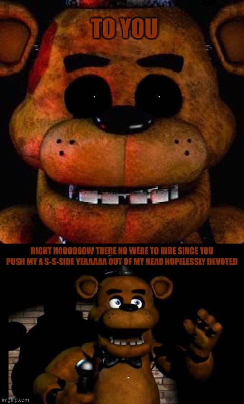 Freddy sings: Hopelessly Devoted To You | TO YOU; RIGHT NOOOOOOW THERE NO WERE TO HIDE SINCE YOU PUSH MY A S-S-SIDE YEAAAAA OUT OF MY HEAD HOPELESSLY DEVOTED | image tagged in five nights at freddys,fnaf freddy | made w/ Imgflip meme maker