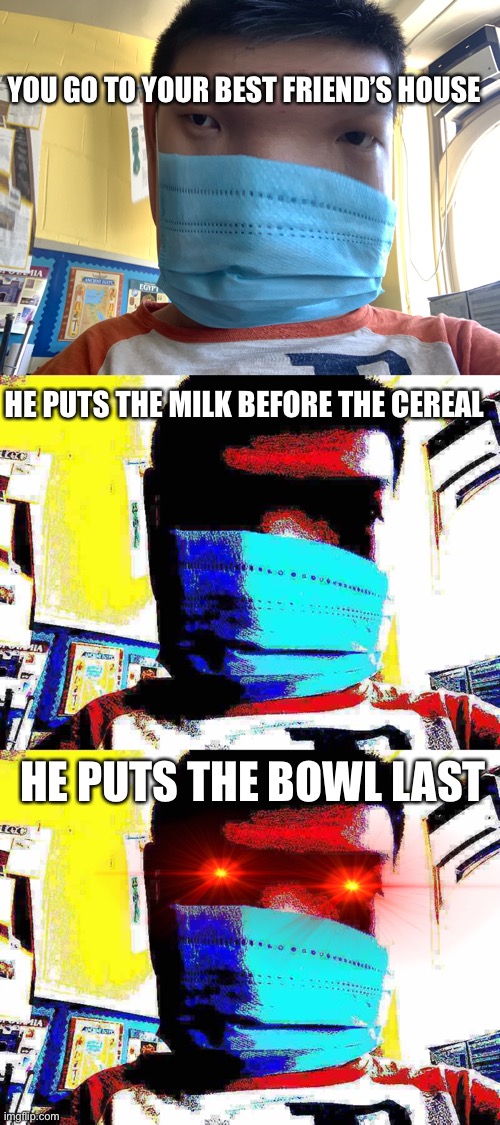 Cereal | YOU GO TO YOUR BEST FRIEND’S HOUSE; HE PUTS THE MILK BEFORE THE CEREAL; HE PUTS THE BOWL LAST | image tagged in funny | made w/ Imgflip meme maker