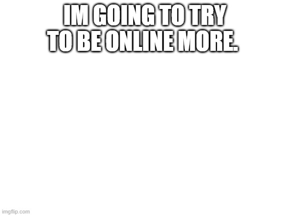 Blank White Template | IM GOING TO TRY TO BE ONLINE MORE. | image tagged in blank white template | made w/ Imgflip meme maker