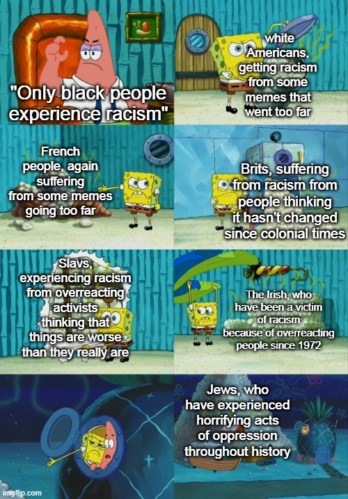 . |  white Americans, getting racism from some memes that went too far; "Only black people experience racism"; French people, again suffering from some memes going too far; Brits, suffering from racism from people thinking it hasn't changed since colonial times; Slavs, experiencing racism from overreacting activists thinking that things are worse than they really are; The Irish, who have been a victim of racism because of overreacting people since 1972; Jews, who have experienced horrifying acts of oppression throughout history | image tagged in spongebob diapers meme | made w/ Imgflip meme maker