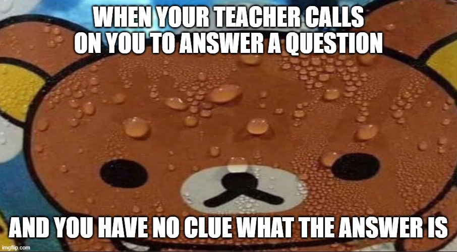 this happens too much |  WHEN YOUR TEACHER CALLS ON YOU TO ANSWER A QUESTION; AND YOU HAVE NO CLUE WHAT THE ANSWER IS | image tagged in sweating bear | made w/ Imgflip meme maker