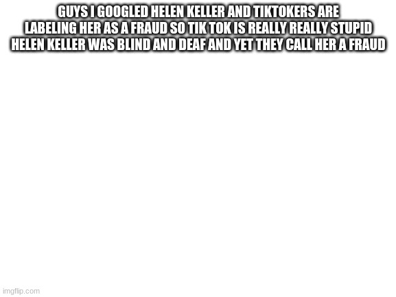 tik tokers said helen keller is a fraud SHE WAS A F**KING HISTORIC ICON |  GUYS I GOOGLED HELEN KELLER AND TIKTOKERS ARE LABELING HER AS A FRAUD SO TIK TOK IS REALLY REALLY STUPID HELEN KELLER WAS BLIND AND DEAF AND YET THEY CALL HER A FRAUD | image tagged in blank white template | made w/ Imgflip meme maker