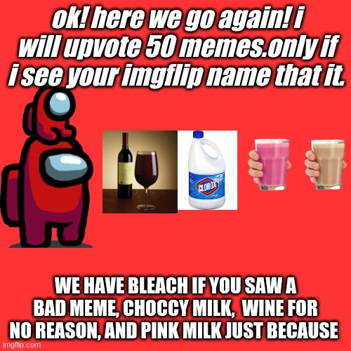 Blank Transparent Square | ok! here we go again! i will upvote 50 memes.only if i see your imgflip name that it. WE HAVE BLEACH IF YOU SAW A BAD MEME, CHOCCY MILK,  WINE FOR NO REASON, AND PINK MILK JUST BECAUSE | image tagged in memes,blank transparent square | made w/ Imgflip meme maker