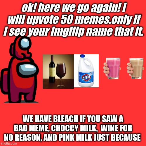 Blank Transparent Square Meme | ok! here we go again! i will upvote 50 memes.only if i see your imgflip name that it. WE HAVE BLEACH IF YOU SAW A BAD MEME, CHOCCY MILK,  WINE FOR NO REASON, AND PINK MILK JUST BECAUSE | image tagged in memes,blank transparent square | made w/ Imgflip meme maker