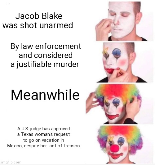Clown Applying Makeup | Jacob Blake was shot unarmed; By law enforcement and considered a justifiable murder; Meanwhile; A U.S. judge has approved a Texas woman's request to go on vacation in Mexico, despite her  act of treason | image tagged in memes,clown applying makeup | made w/ Imgflip meme maker