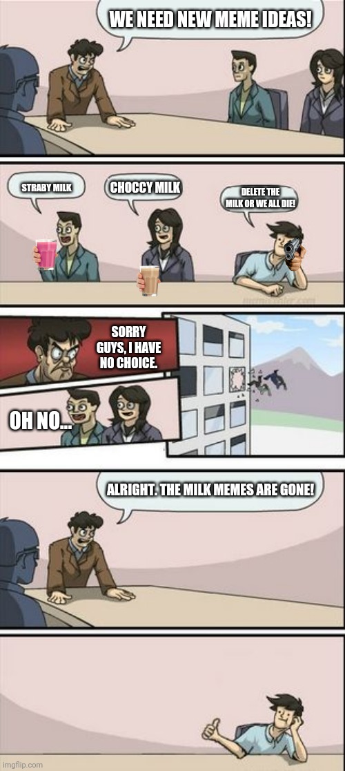 Boardroom Meeting About the Milk Memes | WE NEED NEW MEME IDEAS! CHOCCY MILK; STRABY MILK; DELETE THE MILK OR WE ALL DIE! SORRY GUYS, I HAVE NO CHOICE. OH NO... ALRIGHT. THE MILK MEMES ARE GONE! | image tagged in boardroom meeting sugg 2,choccy milk,starby milk | made w/ Imgflip meme maker