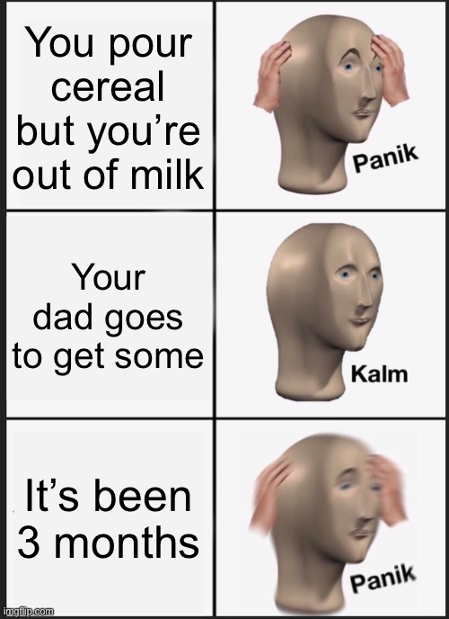 Panik Kalm Panik Meme | You pour cereal but you’re out of milk; Your dad goes to get some; It’s been 3 months | image tagged in memes,panik kalm panik | made w/ Imgflip meme maker