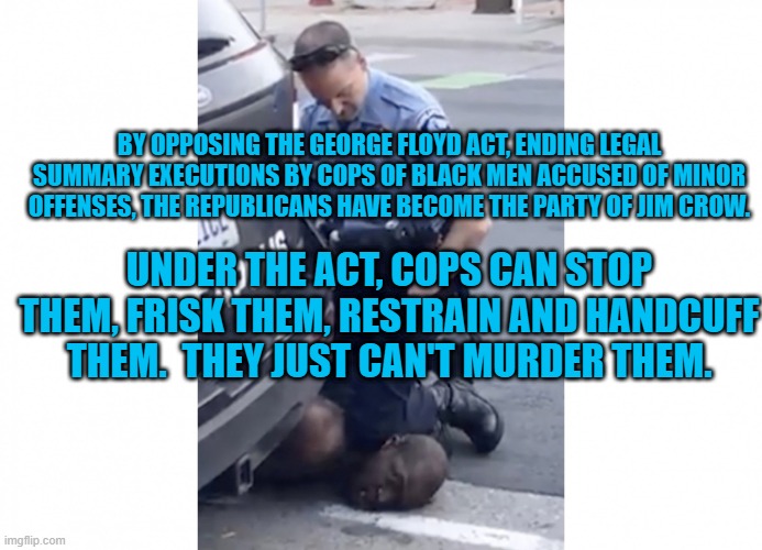 Choking Blacks To Death Is An Important Law Enforcement Tool? | BY OPPOSING THE GEORGE FLOYD ACT, ENDING LEGAL SUMMARY EXECUTIONS BY COPS OF BLACK MEN ACCUSED OF MINOR OFFENSES, THE REPUBLICANS HAVE BECOME THE PARTY OF JIM CROW. UNDER THE ACT, COPS CAN STOP THEM, FRISK THEM, RESTRAIN AND HANDCUFF THEM.  THEY JUST CAN'T MURDER THEM. | image tagged in politics | made w/ Imgflip meme maker