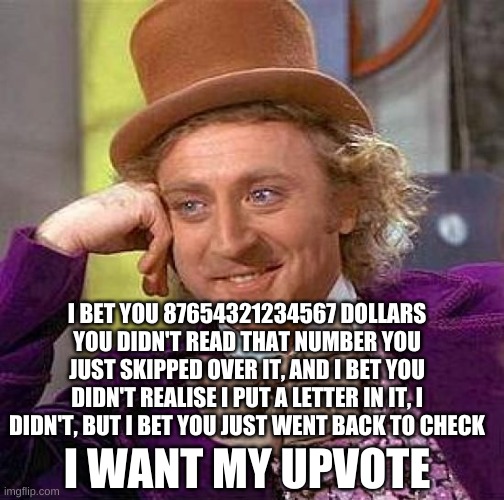 Creepy Condescending Wonka Meme | I BET YOU 87654321234567 DOLLARS YOU DIDN'T READ THAT NUMBER YOU JUST SKIPPED OVER IT, AND I BET YOU DIDN'T REALISE I PUT A LETTER IN IT, I DIDN'T, BUT I BET YOU JUST WENT BACK TO CHECK; I WANT MY UPVOTE | image tagged in memes,creepy condescending wonka | made w/ Imgflip meme maker