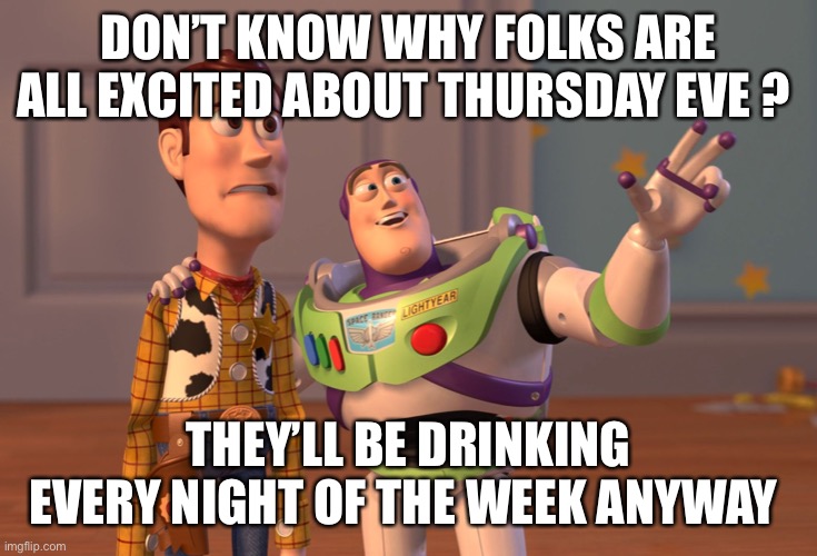 X, X Everywhere | DON’T KNOW WHY FOLKS ARE ALL EXCITED ABOUT THURSDAY EVE ? THEY’LL BE DRINKING EVERY NIGHT OF THE WEEK ANYWAY | image tagged in memes,x x everywhere | made w/ Imgflip meme maker