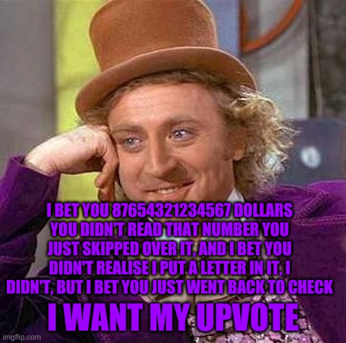 Creepy Condescending Wonka | I BET YOU 87654321234567 DOLLARS YOU DIDN'T READ THAT NUMBER YOU JUST SKIPPED OVER IT, AND I BET YOU DIDN'T REALISE I PUT A LETTER IN IT, I DIDN'T, BUT I BET YOU JUST WENT BACK TO CHECK; I WANT MY UPVOTE | image tagged in memes,creepy condescending wonka | made w/ Imgflip meme maker