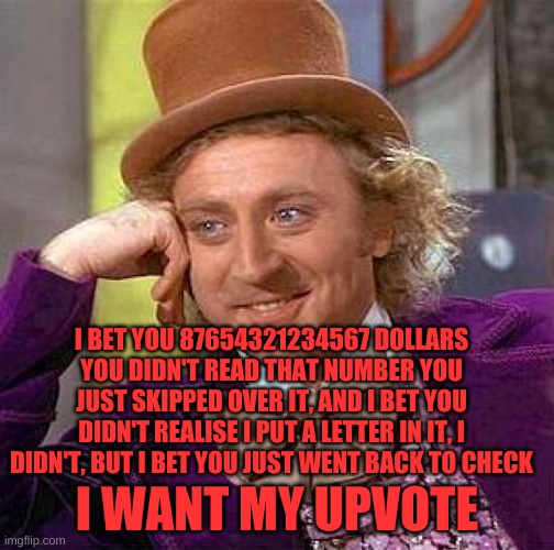 Creepy Condescending Wonka | I BET YOU 87654321234567 DOLLARS YOU DIDN'T READ THAT NUMBER YOU JUST SKIPPED OVER IT, AND I BET YOU DIDN'T REALISE I PUT A LETTER IN IT, I DIDN'T, BUT I BET YOU JUST WENT BACK TO CHECK; I WANT MY UPVOTE | image tagged in memes,creepy condescending wonka | made w/ Imgflip meme maker