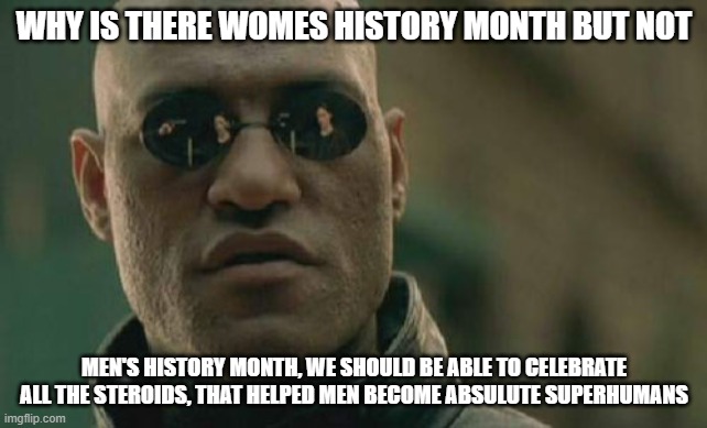 why? | WHY IS THERE WOMES HISTORY MONTH BUT NOT; MEN'S HISTORY MONTH, WE SHOULD BE ABLE TO CELEBRATE ALL THE STEROIDS, THAT HELPED MEN BECOME ABSULUTE SUPERHUMANS | image tagged in memes,matrix morpheus | made w/ Imgflip meme maker