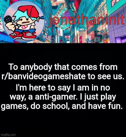 From your local 14 year old | To anybody that comes from r/banvideogameshate to see us. I'm here to say I am in no way, a anti-gamer. I just play games, do school, and have fun. | image tagged in jonathaninit but i don't know what to call this announcement | made w/ Imgflip meme maker