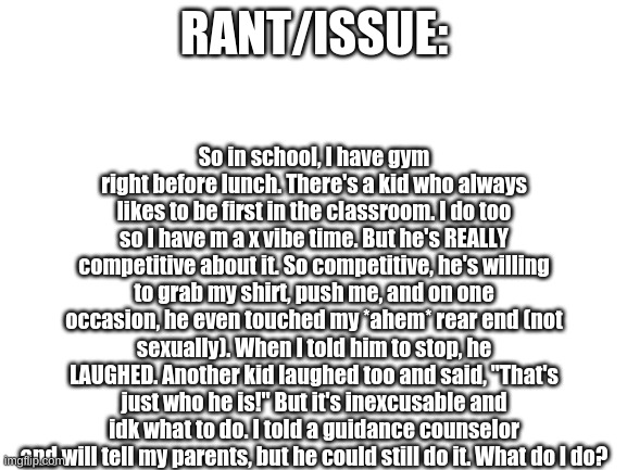 Blank White Template | RANT/ISSUE:; So in school, I have gym right before lunch. There's a kid who always likes to be first in the classroom. I do too so I have m a x vibe time. But he's REALLY competitive about it. So competitive, he's willing to grab my shirt, push me, and on one occasion, he even touched my *ahem* rear end (not sexually). When I told him to stop, he LAUGHED. Another kid laughed too and said, "That's just who he is!" But it's inexcusable and idk what to do. I told a guidance counselor and will tell my parents, but he could still do it. What do I do? | image tagged in blank white template | made w/ Imgflip meme maker