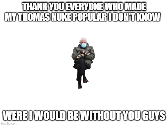 Blank White Template | THANK YOU EVERYONE WHO MADE MY THOMAS NUKE POPULAR I DON'T KNOW; WERE I WOULD BE WITHOUT YOU GUYS | image tagged in blank white template | made w/ Imgflip meme maker