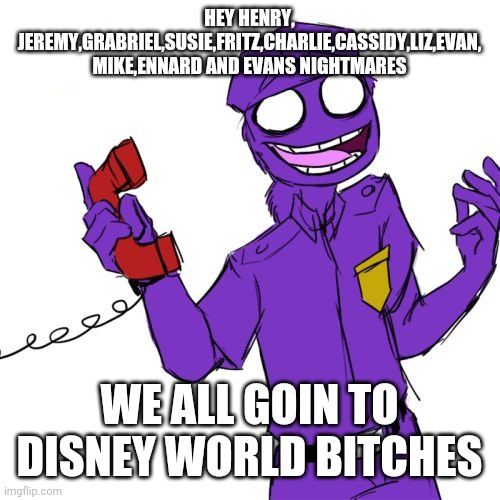 purple guy | HEY HENRY, JEREMY,GRABRIEL,SUSIE,FRITZ,CHARLIE,CASSIDY,LIZ,EVAN, MIKE,ENNARD AND EVANS NIGHTMARES; WE ALL GOIN TO DISNEY WORLD BITCHES | image tagged in purple guy | made w/ Imgflip meme maker