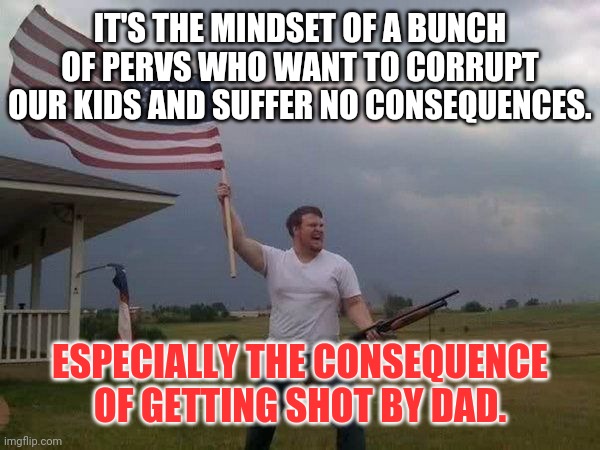 American flag shotgun guy | IT'S THE MINDSET OF A BUNCH OF PERVS WHO WANT TO CORRUPT OUR KIDS AND SUFFER NO CONSEQUENCES. ESPECIALLY THE CONSEQUENCE OF GETTING SHOT BY  | image tagged in american flag shotgun guy | made w/ Imgflip meme maker