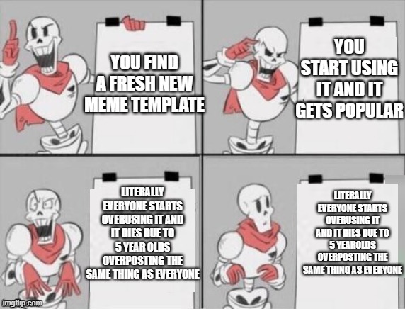 why must they do this to us | YOU START USING IT AND IT GETS POPULAR; YOU FIND A FRESH NEW MEME TEMPLATE; LITERALLY EVERYONE STARTS OVERUSING IT AND IT DIES DUE TO 5 YEAROLDS OVERPOSTING THE SAME THING AS EVERYONE; LITERALLY EVERYONE STARTS OVERUSING IT AND IT DIES DUE TO 5 YEAR OLDS OVERPOSTING THE SAME THING AS EVERYONE | image tagged in papyrus plan | made w/ Imgflip meme maker