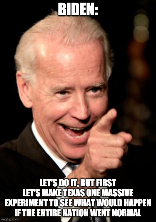 Smilin Biden Meme | BIDEN: LET'S DO IT, BUT FIRST LET'S MAKE TEXAS ONE MASSIVE EXPERIMENT TO SEE WHAT WOULD HAPPEN IF THE ENTIRE NATION WENT NORMAL | image tagged in memes,smilin biden | made w/ Imgflip meme maker