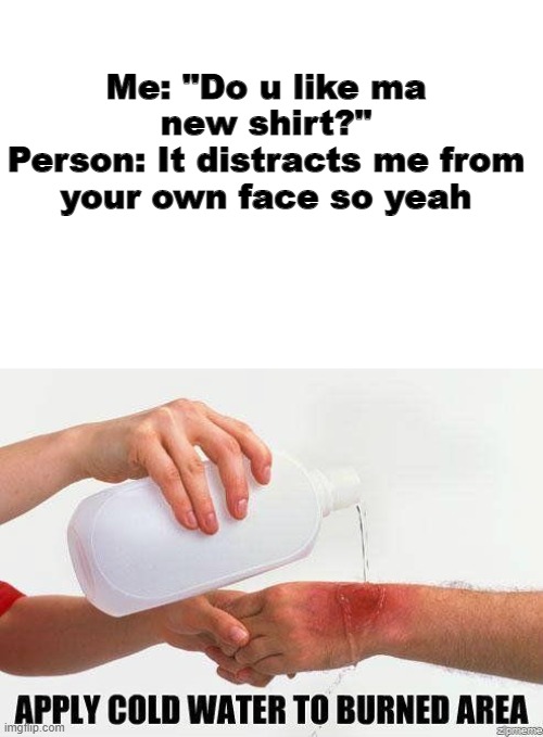 Man... | Me: "Do u like ma new shirt?"
Person: It distracts me from your own face so yeah | image tagged in apply cold water to burned area,burn | made w/ Imgflip meme maker