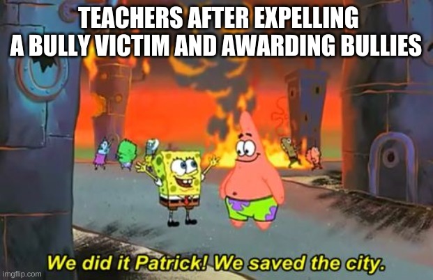 Spongebob we saved the city | TEACHERS AFTER EXPELLING A BULLY VICTIM AND AWARDING BULLIES | image tagged in spongebob we saved the city | made w/ Imgflip meme maker
