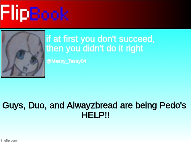 FlipBook profile | if at first you don't succeed, then you didn't do it right; @Messy_Tessy04; Guys, Duo, and Alwayzbread are being Pedo's 
HELP!! | image tagged in flipbook profile | made w/ Imgflip meme maker