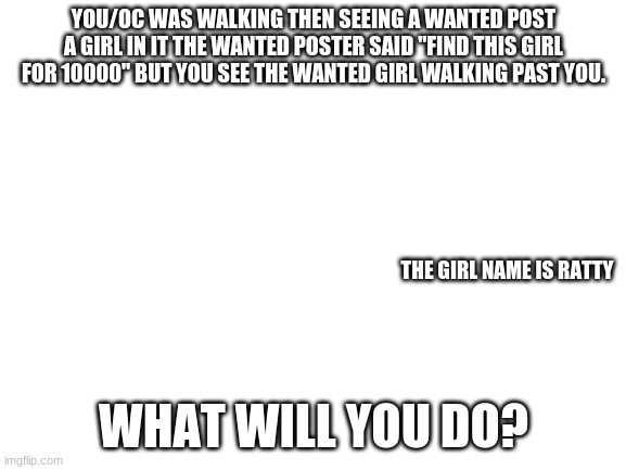 wanted girl | YOU/OC WAS WALKING THEN SEEING A WANTED POST A GIRL IN IT THE WANTED POSTER SAID "FIND THIS GIRL FOR 10000" BUT YOU SEE THE WANTED GIRL WALKING PAST YOU. THE GIRL NAME IS RATTY; WHAT WILL YOU DO? | image tagged in blank white template,wanted | made w/ Imgflip meme maker