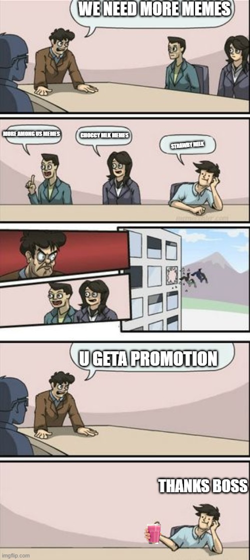 Boardroom Meeting Sugg 2 | WE NEED MORE MEMES; MORE AMONG US MEMES; CHOCCY MLK MEMES; STRAWBY MILK; U GETA PROMOTION; THANKS BOSS | image tagged in boardroom meeting sugg 2,strawby milk,gifs,oh wow are you actually reading these tags,random bullshit go | made w/ Imgflip meme maker