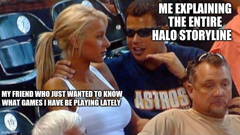 Bro explaining | ME EXPLAINING THE ENTIRE HALO STORYLINE; MY FRIEND WHO JUST WANTED TO KNOW WHAT GAMES I HAVE BE PLAYING LATELY | image tagged in bro explaining | made w/ Imgflip meme maker