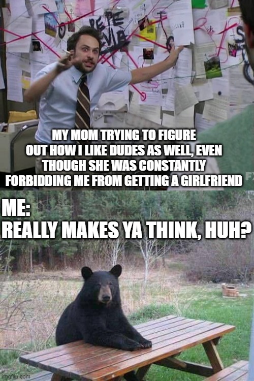 MY MOM TRYING TO FIGURE OUT HOW I LIKE DUDES AS WELL, EVEN THOUGH SHE WAS CONSTANTLY FORBIDDING ME FROM GETTING A GIRLFRIEND ME:
REALLY MAKE | image tagged in charlie conspiracy always sunny in philidelphia,bear sitting at picnic table | made w/ Imgflip meme maker
