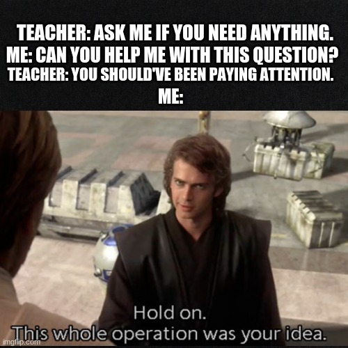 IRL | TEACHER: ASK ME IF YOU NEED ANYTHING. ME: CAN YOU HELP ME WITH THIS QUESTION? TEACHER: YOU SHOULD'VE BEEN PAYING ATTENTION. ME: | image tagged in school meme | made w/ Imgflip meme maker