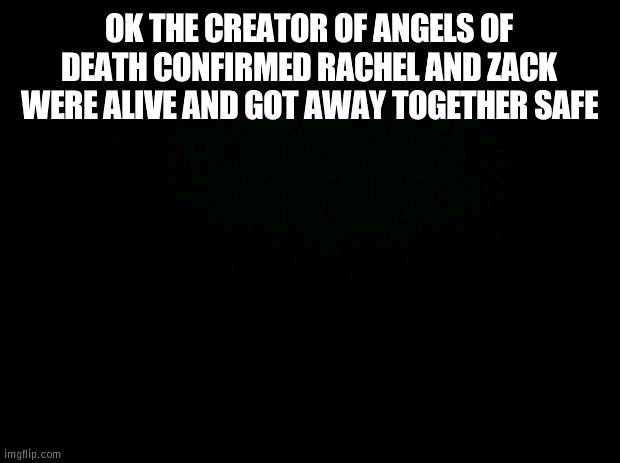 BRUH I LITERALLY CRIED AT THE END OF THE SHOW FOR DAYS AND DAYS I THOUGHT RACHEL DIED | OK THE CREATOR OF ANGELS OF DEATH CONFIRMED RACHEL AND ZACK WERE ALIVE AND GOT AWAY TOGETHER SAFE | image tagged in black background | made w/ Imgflip meme maker