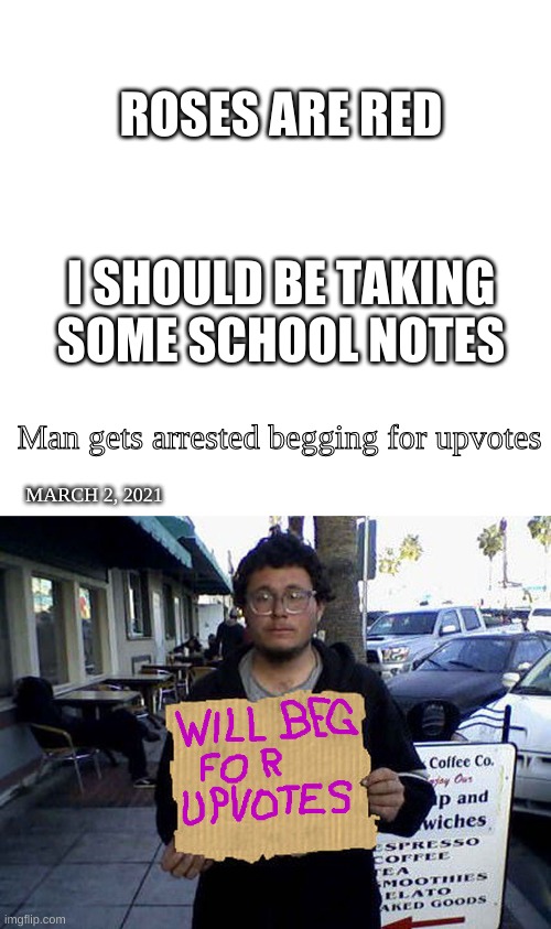 I should be dead | ROSES ARE RED; I SHOULD BE TAKING SOME SCHOOL NOTES; Man gets arrested begging for upvotes; MARCH 2, 2021 | image tagged in blank white template,will beg for upvotes | made w/ Imgflip meme maker