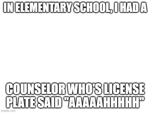 This is no joke lol, it really happened. | IN ELEMENTARY SCHOOL, I HAD A; COUNSELOR WHO'S LICENSE PLATE SAID "AAAAAHHHHH" | image tagged in blank white template | made w/ Imgflip meme maker