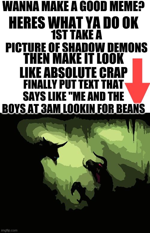 Change the way we see memes......or dont, i dont care | WANNA MAKE A GOOD MEME? HERES WHAT YA DO OK; 1ST TAKE A PICTURE OF SHADOW DEMONS; THEN MAKE IT LOOK LIKE ABSOLUTE CRAP; FINALLY PUT TEXT THAT SAYS LIKE "ME AND THE BOYS AT 3AM LOOKIN FOR BEANS | image tagged in blank white template,me and the boys | made w/ Imgflip meme maker