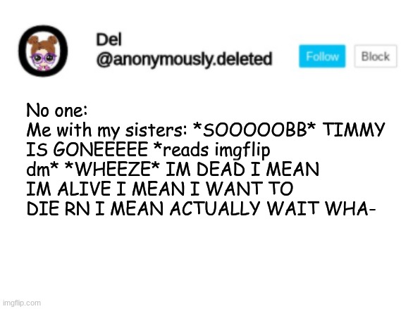 Del Announcement | No one:
Me with my sisters: *SOOOOOBB* TIMMY IS GONEEEEE *reads imgflip dm* *WHEEZE* IM DEAD I MEAN IM ALIVE I MEAN I WANT TO DIE RN I MEAN ACTUALLY WAIT WHA- | image tagged in del announcement | made w/ Imgflip meme maker