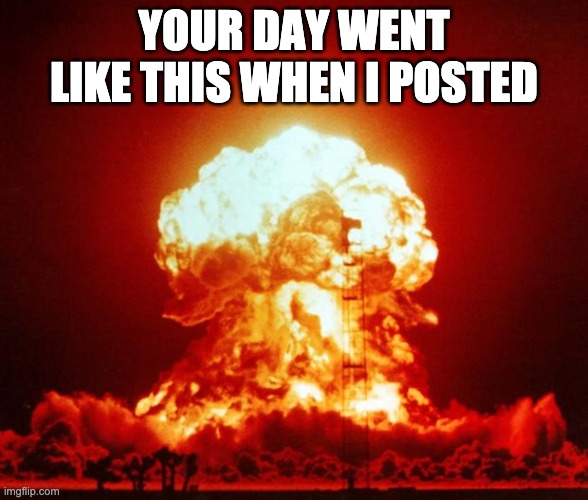 Nuke | YOUR DAY WENT LIKE THIS WHEN I POSTED | image tagged in nuke | made w/ Imgflip meme maker