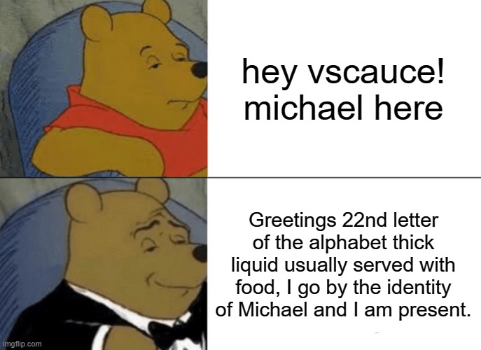 Tuxedo Winnie The Pooh | hey vscauce! michael here; Greetings 22nd letter of the alphabet thick liquid usually served with food, I go by the identity of Michael and I am present. | image tagged in memes,tuxedo winnie the pooh | made w/ Imgflip meme maker