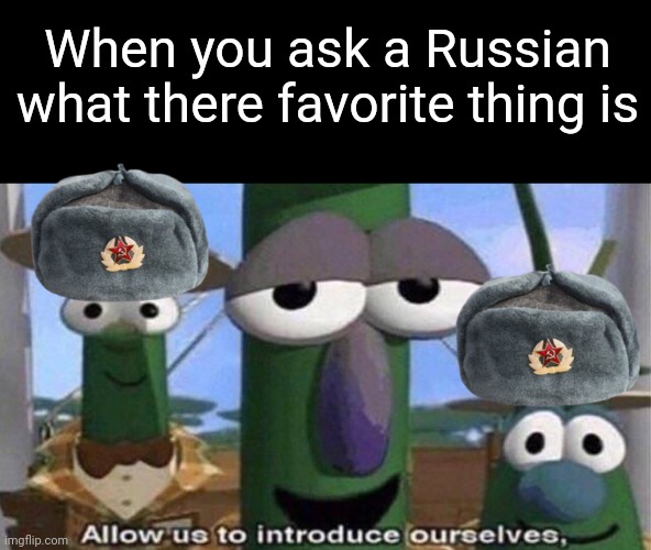 VeggieTales 'Allow us to introduce ourselfs' | When you ask a Russian what there favorite thing is | image tagged in veggietales 'allow us to introduce ourselfs' | made w/ Imgflip meme maker