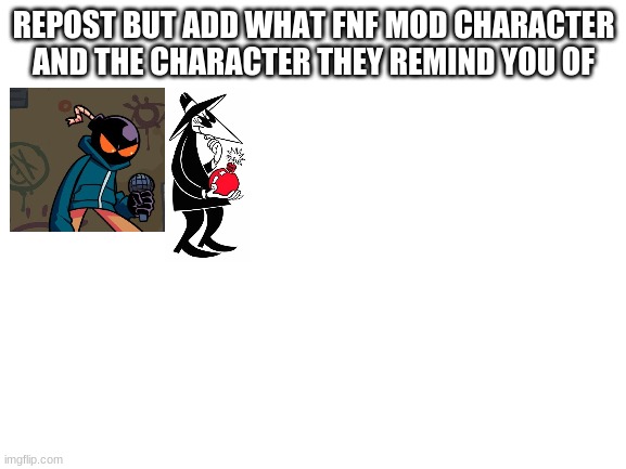 new trend time! | REPOST BUT ADD WHAT FNF MOD CHARACTER AND THE CHARACTER THEY REMIND YOU OF | image tagged in blank white template | made w/ Imgflip meme maker