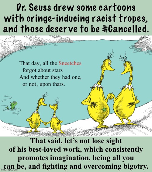 It’s hard to process these revelations about an otherwise wholesome author. But, this is a teachable moment. | Dr. Seuss drew some cartoons with cringe-inducing racist tropes, and those deserve to be #Cancelled. That said, let’s not lose sight of his best-loved work, which consistently promotes imagination, being all you can be, and fighting and overcoming bigotry. | image tagged in star-bellied sneetches | made w/ Imgflip meme maker