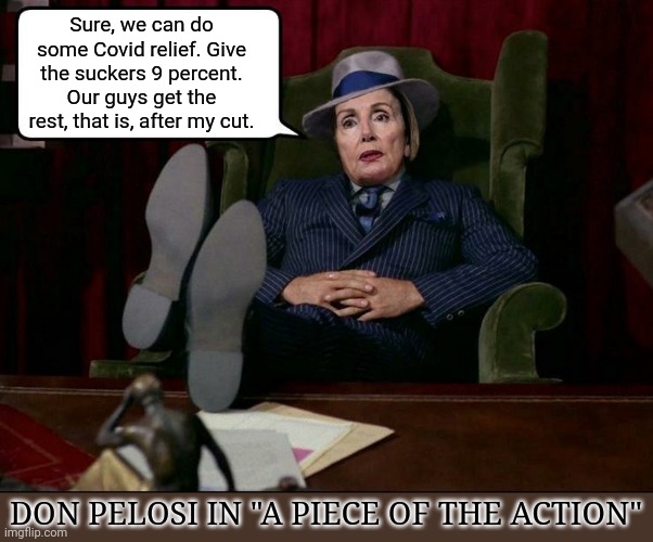 DON PELOSI in " A Piece Of The Action" | Sure, we can do some Covid relief. Give the suckers 9 percent.
Our guys get the rest, that is, after my cut. DON PELOSI IN "A PIECE OF THE ACTION" | image tagged in nancy pelosi is crazy,overconfident alcoholic,government corruption,liberal agenda | made w/ Imgflip meme maker