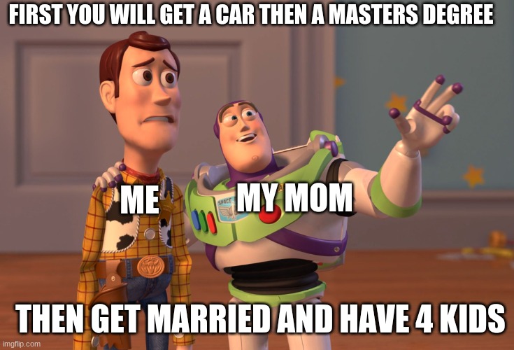 nooooooooo | FIRST YOU WILL GET A CAR THEN A MASTERS DEGREE; MY MOM; ME; THEN GET MARRIED AND HAVE 4 KIDS | image tagged in memes,x x everywhere,funny memes,toy story | made w/ Imgflip meme maker
